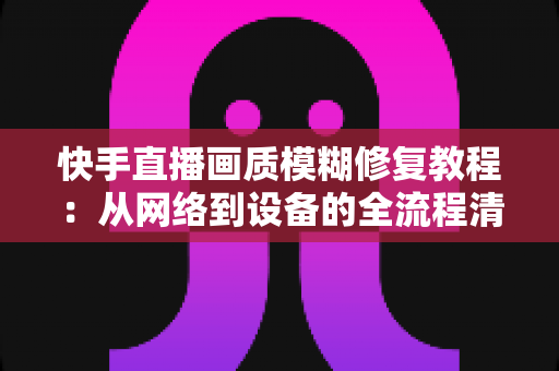 快手直播画质模糊修复教程：从网络到设备的全流程清晰化方案，助你快速告别“马赛克”直播