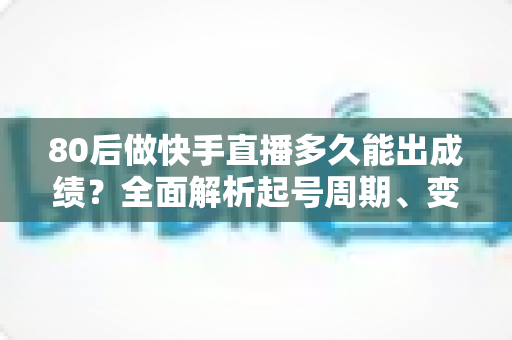 80后做快手直播多久能出成绩？全面解析起号周期、变现时间表与提速实战指南