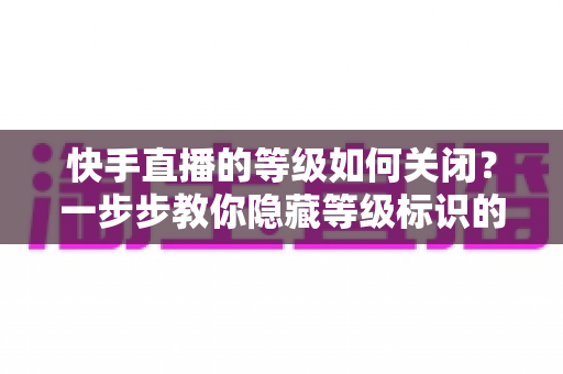 快手直播的等级如何关闭?一步步教你隐藏等级标识的完整攻略 快手直播的等级如何关闭?一步步教你隐藏等级标识的完整攻略