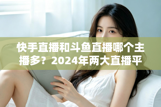 快手直播和斗鱼直播哪个主播多？2024年两大直播平台主播规模与生态全面对比解析