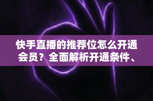 快手直播的推荐位怎么开通会员?全面解析开通条件、操作步骤与实用运营技巧 快手直播的推荐位怎么开通会员?全面解析开通条件、操作步骤与实用运营技巧