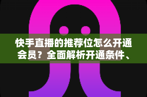 快手直播的推荐位怎么开通会员？全面解析开通条件、操作步骤与实用运营技巧