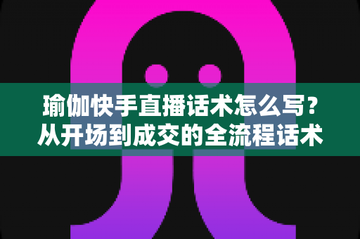 瑜伽快手直播话术怎么写?从开场到成交的全流程话术指南与实战技巧分享 瑜伽快手直播话术怎么写?从开场到成交的全流程话术指南与实战技巧分享