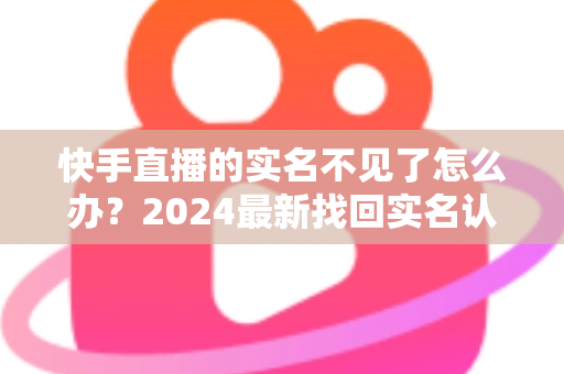 快手直播的实名不见了怎么办?2024最新找回实名认证的完整攻略与实用技巧 快手直播的实名不见了怎么办?2024最新找回实名认证的完整攻略与实用技巧