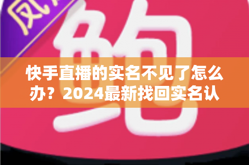 快手直播的实名不见了怎么办?2024最新找回实名认证的完整攻略与实用技巧 快手直播的实名不见了怎么办?2024最新找回实名认证的完整攻略与实用技巧