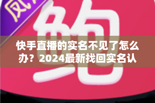 快手直播的实名不见了怎么办？2024最新找回实名认证的完整攻略与实用技巧