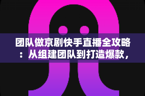 团队做京剧快手直播全攻略：从组建团队到打造爆款，让百年国粹在直播间焕发新生