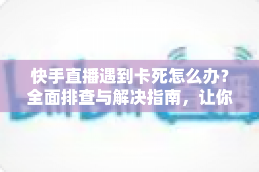 快手直播遇到卡死怎么办？全面排查与解决指南，让你直播流畅不中断