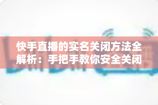 快手直播的实名关闭方法全解析：手把手教你安全关闭直播实名认证的实用指南
