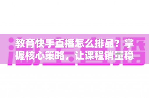 教育快手直播怎么排品?掌握核心策略,让课程销量稳步提升 教育快手直播怎么排品?掌握核心策略,让课程销量稳步提升