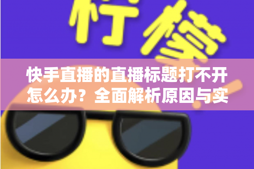 快手直播的直播标题打不开怎么办？全面解析原因与实用解决方案