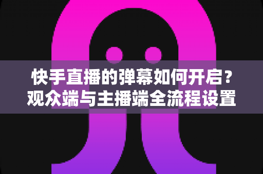 快手直播的弹幕如何开启？观众端与主播端全流程设置教程，轻松解锁直播互动新体验