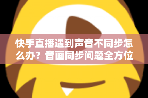 快手直播遇到声音不同步怎么办？音画同步问题全方位排查与修复指南