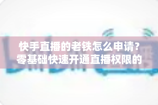 快手直播的老铁怎么申请？零基础快速开通直播权限的完整指南