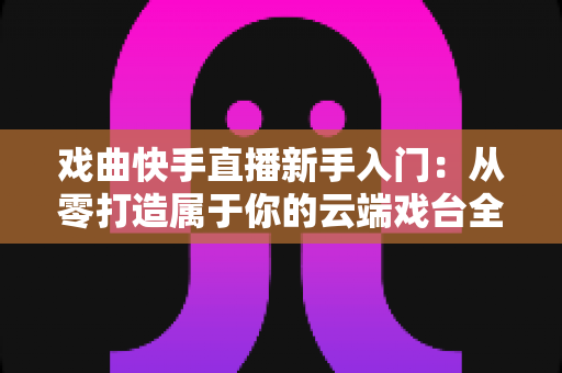 戏曲快手直播新手入门：从零打造属于你的云端戏台全攻略