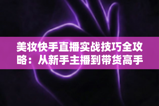 美妆快手直播实战技巧全攻略：从新手主播到带货高手的进阶指南