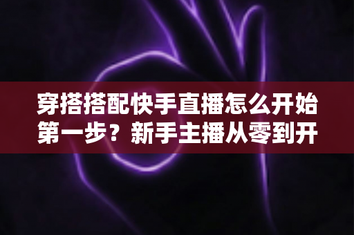 穿搭搭配快手直播怎么开始第一步？新手主播从零到开播的完整实战指南