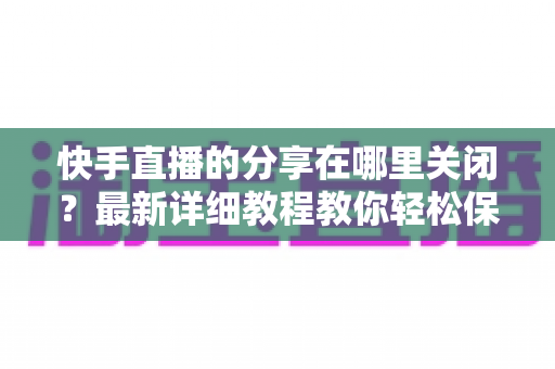 快手直播的分享在哪里关闭？最新详细教程教你轻松保护直播隐私