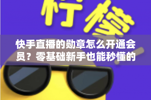 快手直播的勋章怎么开通会员?零基础新手也能秒懂的完整开通指南与实用技巧 快手直播的勋章怎么开通会员?零基础新手也能秒懂的完整开通指南与实用技巧