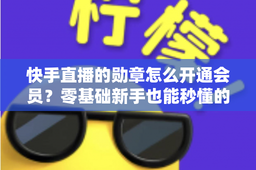 快手直播的勋章怎么开通会员?零基础新手也能秒懂的完整开通指南与实用技巧 快手直播的勋章怎么开通会员?零基础新手也能秒懂的完整开通指南与实用技巧