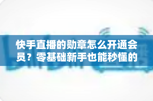 快手直播的勋章怎么开通会员？零基础新手也能秒懂的完整开通指南与实用技巧