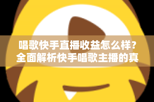 唱歌快手直播收益怎么样？全面解析快手唱歌主播的真实收入水平与赚钱技巧