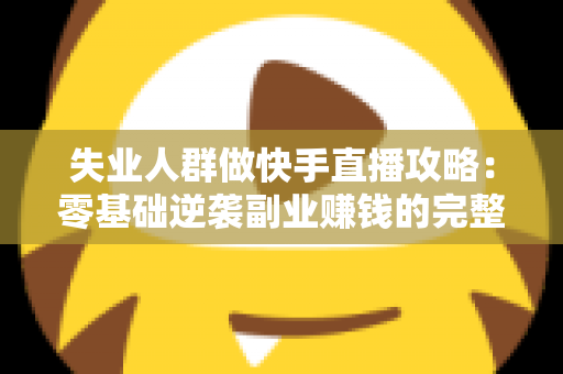 失业人群做快手直播攻略：零基础逆袭副业赚钱的完整实操指南