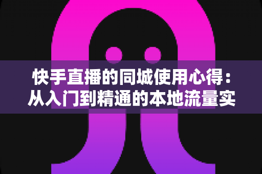 快手直播的同城使用心得：从入门到精通的本地流量实战全攻略