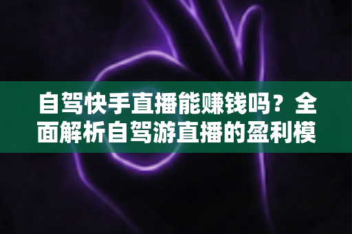 自驾快手直播能赚钱吗？全面解析自驾游直播的盈利模式、真实收入与新手实战攻略