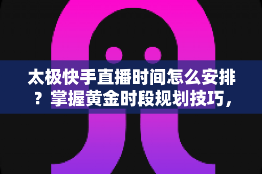 太极快手直播时间怎么安排？掌握黄金时段规划技巧，让太极教学直播间人气稳步提升