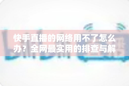 快手直播的网络用不了怎么办?全网最实用的排查与解决指南 快手直播的网络用不了怎么办?全网最实用的排查与解决指南