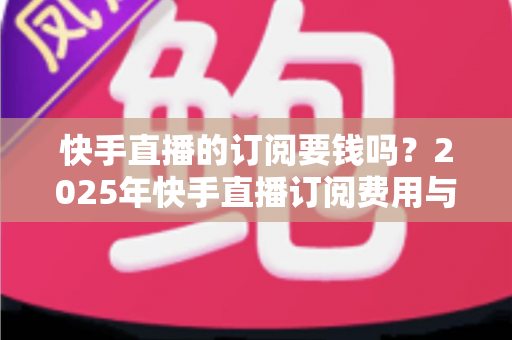快手直播的订阅要钱吗?2025年快手直播订阅费用与权益完全解析指南 快手直播的订阅要钱吗?2025年快手直播订阅费用与权益完全解析指南