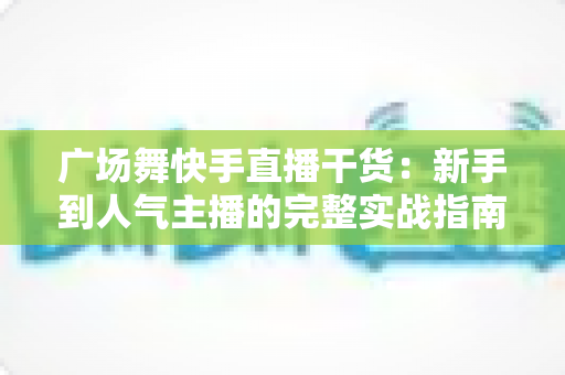 广场舞快手直播干货：新手到人气主播的完整实战指南