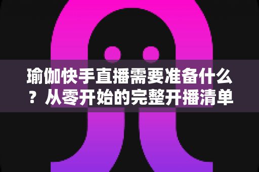 瑜伽快手直播需要准备什么?从零开始的完整开播清单与实战攻略 瑜伽快手直播需要准备什么?从零开始的完整开播清单与实战攻略