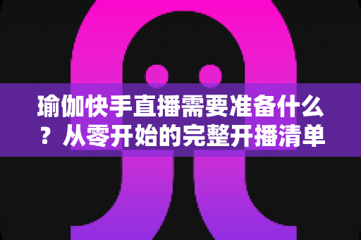 瑜伽快手直播需要准备什么？从零开始的完整开播清单与实战攻略