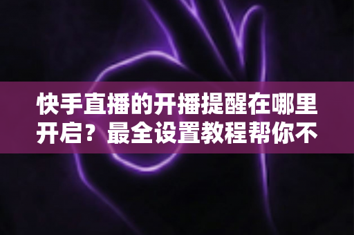 快手直播的开播提醒在哪里开启？最全设置教程帮你不错过任何精彩直播