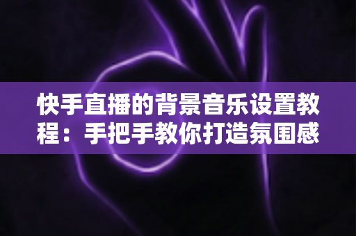 快手直播的背景音乐设置教程:手把手教你打造氛围感拉满的直播间 快手直播的背景音乐设置教程:手把手教你打造氛围感拉满的直播间