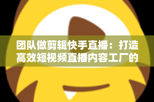 团队做剪辑快手直播：打造高效短视频直播内容工厂的完整指南