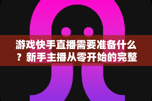 游戏快手直播需要准备什么?新手主播从零开始的完整开播指南与装备清单 游戏快手直播需要准备什么?新手主播从零开始的完整开播指南与装备清单