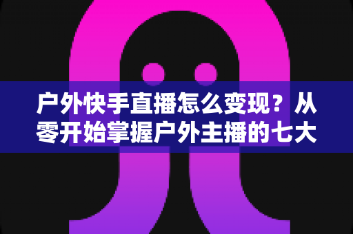户外快手直播怎么变现？从零开始掌握户外主播的七大赚钱方法与实战指南