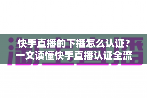 快手直播的下播怎么认证？一文读懂快手直播认证全流程与下播后操作指南