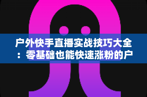户外快手直播实战技巧大全：零基础也能快速涨粉的户外直播实操指南