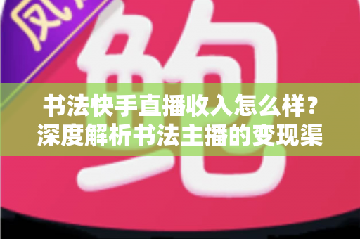 书法快手直播收入怎么样？深度解析书法主播的变现渠道、真实收益与赚钱技巧