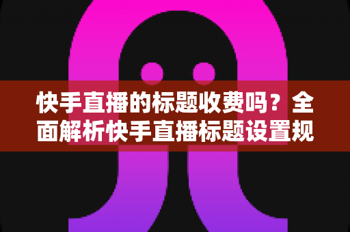 快手直播的标题收费吗？全面解析快手直播标题设置规则、免费方法与避坑指南
