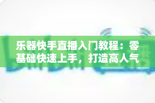 乐器快手直播入门教程:零基础快速上手,打造高人气音乐直播间全攻略 乐器快手直播入门教程:零基础快速上手,打造高人气音乐直播间全攻略