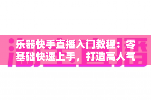乐器快手直播入门教程：零基础快速上手，打造高人气音乐直播间全攻略