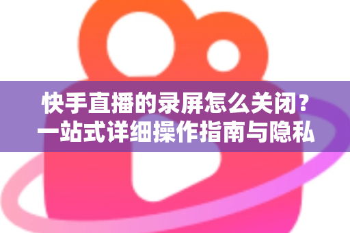 快手直播的录屏怎么关闭?一站式详细操作指南与隐私保护技巧 快手直播的录屏怎么关闭?一站式详细操作指南与隐私保护技巧