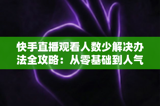 快手直播观看人数少解决办法全攻略:从零基础到人气主播的实用指南 快手直播观看人数少解决办法全攻略:从零基础到人气主播的实用指南