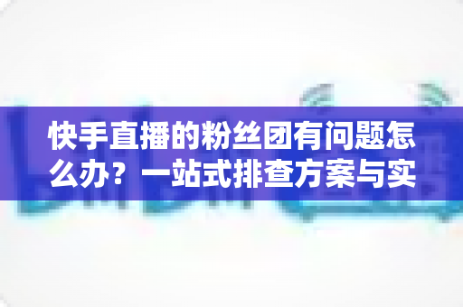 快手直播的粉丝团有问题怎么办?一站式排查方案与实用技巧全解析 快手直播的粉丝团有问题怎么办?一站式排查方案与实用技巧全解析