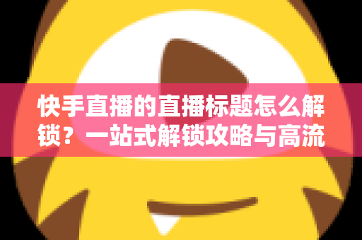 快手直播的直播标题怎么解锁？一站式解锁攻略与高流量标题写作指南